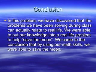 Conclusion In this problem, we have discovered that the problems we have been solving during class can actually relate to real life. We were able to put our knowledge into a real life problem to help “save the moon”. We came to the conclusion that by using our math skills, we were able to save the moon. 