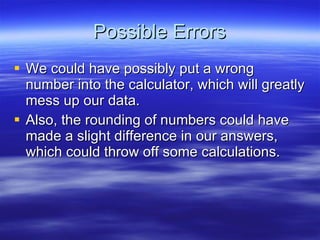 Possible Errors We could have possibly put a wrong number into the calculator, which will greatly mess up our data. Also, the rounding of numbers could have made a slight difference in our answers, which could throw off some calculations. 