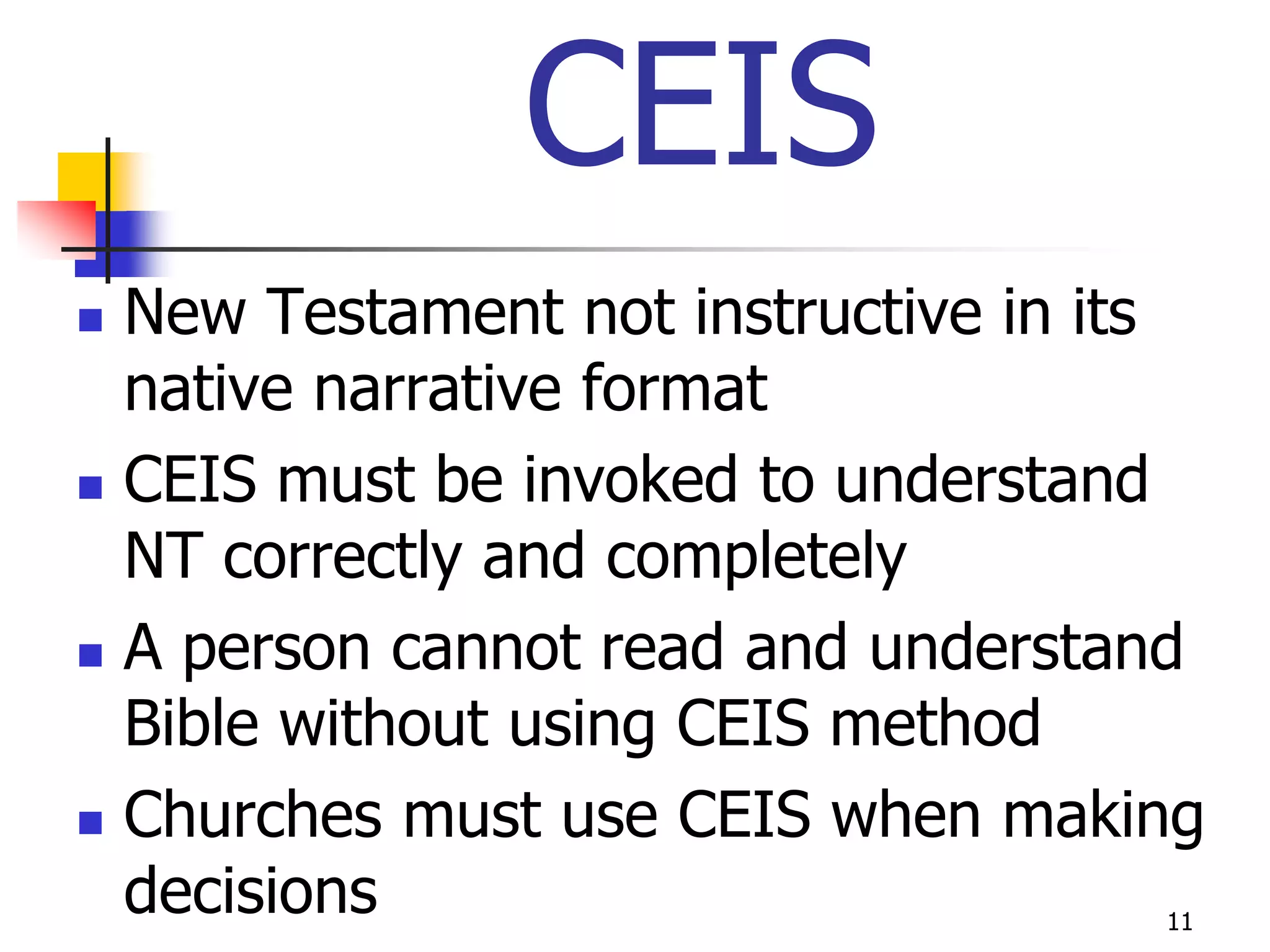 CEIS
   New Testament not instructive in its
    native narrative format
   CEIS must be invoked to understand
    NT correctly and completely
   A person cannot read and understand
    Bible without using CEIS method
   Churches must use CEIS when making
    decisions                         11
 