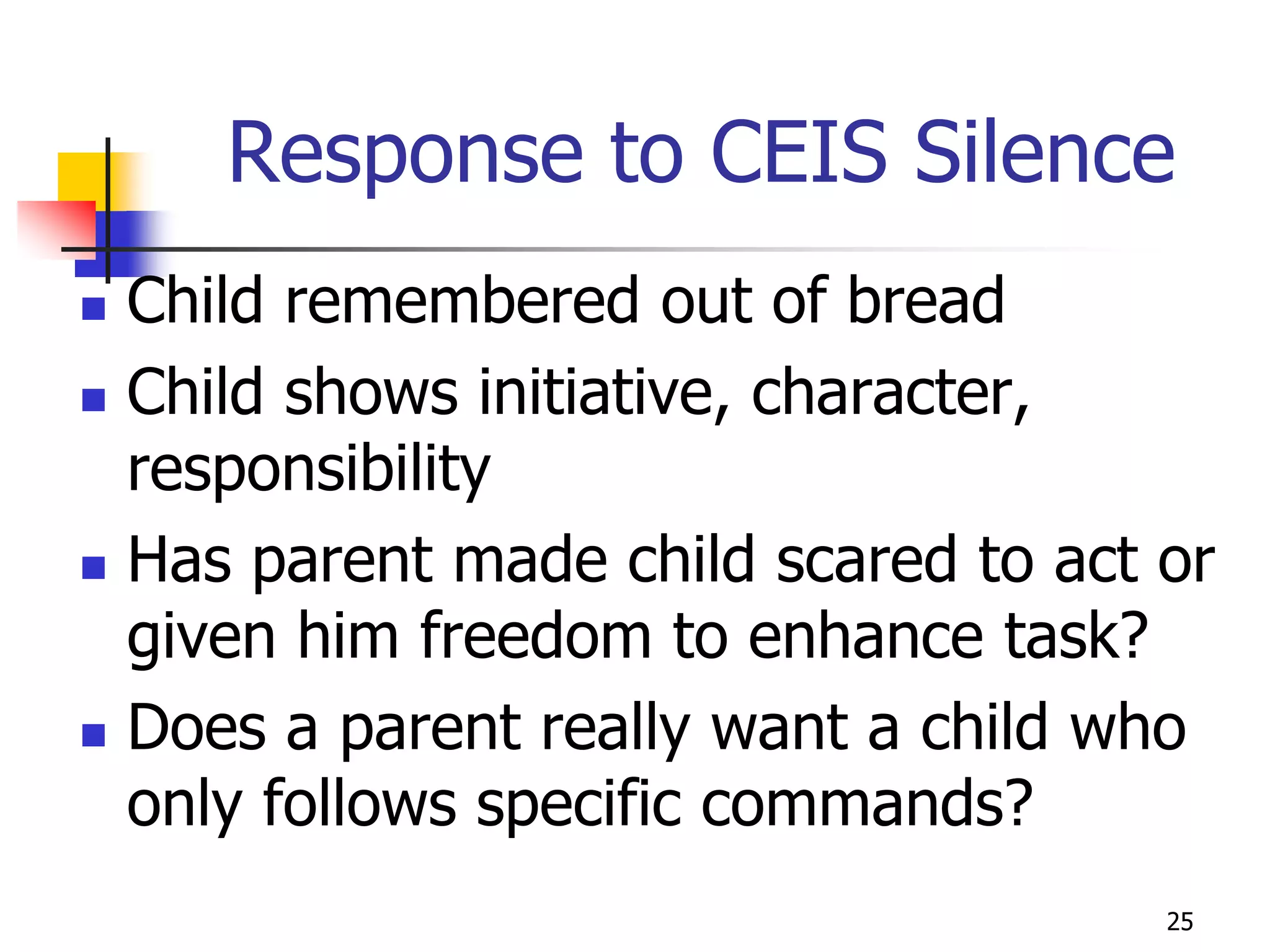 Response to CEIS Silence
   Child remembered out of bread
   Child shows initiative, character,
    responsibility
   Has parent made child scared to act or
    given him freedom to enhance task?
   Does a parent really want a child who
    only follows specific commands?
                                        25
 
