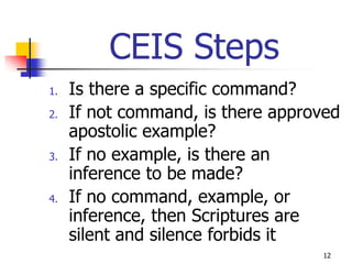 CEIS Steps
1.   Is there a specific command?
2.   If not command, is there approved
     apostolic example?
3.   If no example, is there an
     inference to be made?
4.   If no command, example, or
     inference, then Scriptures are
     silent and silence forbids it
                                   12
 
