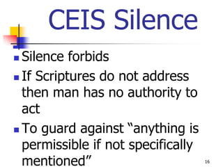 CEIS Silence
 Silence forbids
 If Scriptures do not address

  then man has no authority to
  act
 To guard against “anything is

  permissible if not specifically
  mentioned”                        16
 