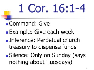 1 Cor. 16:1-4
 Command: Give
 Example: Give each week

 Inference: Perpetual church

  treasury to dispense funds
 Silence: Only on Sunday (says

  nothing about Tuesdays)
                                  17
 