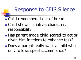 Response to CEIS Silence
   Child remembered out of bread
   Child shows initiative, character,
    responsibility
   Has parent made child scared to act or
    given him freedom to enhance task?
   Does a parent really want a child who
    only follows specific commands?
                                        25
 