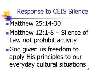 Response to CEIS Silence
 Matthew 25:14-30
 Matthew 12:1-8 – Silence of
  Law not prohibit activity
 God given us freedom to

  apply His principles to our
  everyday cultural situations
                             26
 