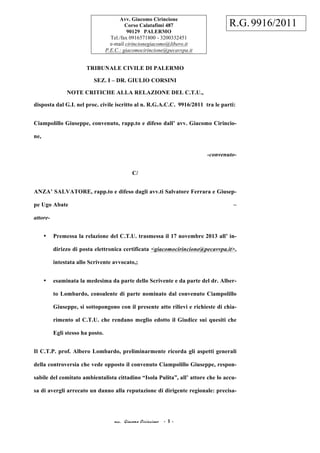 acc. Giacomo Cirincione - 1 -
TRIBUNALE CIVILE DI PALERMO
SEZ. I – DR. GIULIO CORSINI
NOTE CRITICHE ALLA RELAZIONE DEL C.T.U.,
disposta dal G.I. nel proc. civile iscritto al n. R.G.A.C.C. 9916/2011 tra le parti:
Ciampolillo Giuseppe, convenuto, rapp.to e difeso dall’ avv. Giacomo Cirincio-
ne,
-convenuto-
C/
ANZA’ SALVATORE, rapp.to e difeso dagli avv.ti Salvatore Ferrara e Giusep-
pe Ugo Abate –
attore-
• Premessa la relazione del C.T.U. trasmessa il 17 novembre 2013 all’ in-
dirizzo di posta elettronica certificata <giacomocirincione@pecavvpa.it>,
intestata allo Scrivente avvocato,;
• esaminata la medesima da parte dello Scrivente e da parte del dr. Alber-
to Lombardo, consulente di parte nominato dal convenuto Ciampolillo
Giuseppe, si sottopongono con il presente atto rilievi e richieste di chia-
rimento al C.T.U. che rendano meglio edotto il Giudice sui quesiti che
Egli stesso ha posto.
Il C.T.P. prof. Albero Lombardo, preliminarmente ricorda gli aspetti generali
della controversia che vede opposto il convenuto Ciampolillo Giuseppe, respon-
sabile del comitato ambientalista cittadino “Isola Pulita”, all’ attore che lo accu-
sa di avergli arrecato un danno alla reputazione di dirigente regionale: precisa-
Avv. Giacomo Cirincione
Corso Calatafimi 487
90129 PALERMO
Tel./fax 0916571800 - 3200332451
e-mail cirincionegiacomo@libero.it
P.E.C.: giacomocirincione@pecavvpa.it
R.G.9916/2011
 