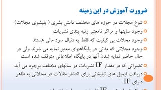 ‫شمینه‬ ‫این‬ ‫دز‬ ‫آموشش‬ ‫ضسوزت‬

‫بطري‬ ‫داًص‬ ‫هختلف‬ ‫ّاي‬ ُ‫حَز‬ ‫در‬ ‫هجالت‬ ‫تٌَع‬
(
‫هجالت‬ ‫بلبطَي‬
)

‫ًطريات‬ ‫بٌذي‬ ِ‫رتب‬ ‫ًاهعتبر‬ ‫هراكس‬ ٍ ‫سايتْا‬ ‫ٍجَد‬

‫ّستٌذ‬ ‫هالي‬ ‫سَد‬ ‫دًبال‬ ِ‫ب‬ ‫فقط‬ ِ‫ك‬ ‫كيفيت‬ ‫بي‬ ‫هجالت‬ ‫ٍجَد‬

‫در‬ ‫ٍلي‬ ‫ضًَذ‬ ‫هي‬ ِ‫ًواي‬ ‫هعتبر‬ ‫پايگاّْاي‬ ‫در‬ ‫هذتي‬ ِ‫ك‬ ‫هجالتي‬ ‫ٍجَد‬
‫است‬ ُ‫ضذ‬ ‫هتَقف‬ ‫اطالعاتي‬ ُ‫پايگا‬ ‫در‬ ‫آًْا‬ ‫ضذى‬ ِ‫ًواي‬ ‫حاضر‬ ‫حال‬

‫هقذار‬ ‫در‬ ِ‫ك‬ ‫تغييراتي‬
IF
‫آيذ‬ ‫هي‬ ‫بَجَد‬ ‫هختلف‬ ‫سالْاي‬ ‫در‬ ‫ًطريات‬

‫ظاّر‬ ِ‫ب‬ ‫هجالتي‬ ‫در‬ ‫هقاالت‬ ‫اًتطار‬ ‫براي‬ ‫تبليغاتي‬ ‫ّاي‬ ‫ايويل‬ ‫دريافت‬
‫داراي‬
IF
 