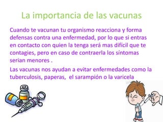 La importancia de las vacunas
Cuando te vacunan tu organismo reacciona y forma
defensas contra una enfermedad, por lo que si entras
en contacto con quien la tenga será mas difícil que te
contagies, pero en caso de contraerla los síntomas
serian menores .
Las vacunas nos ayudan a evitar enfermedades como la
tuberculosis, paperas, el sarampión o la varicela
 
