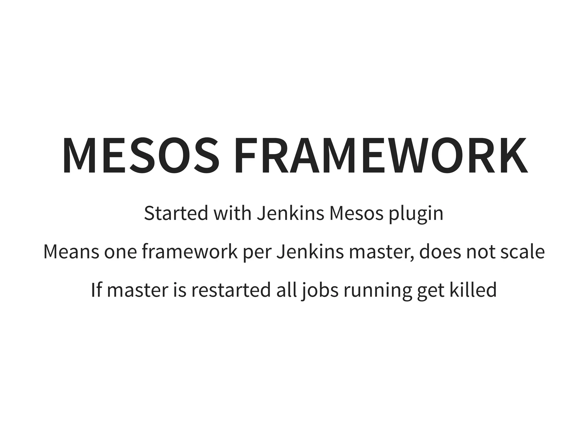 MESOS FRAMEWORK
Started with Jenkins Mesos plugin
Means one framework per Jenkins master, does not scale
If master is restarted all jobs running get killed
 