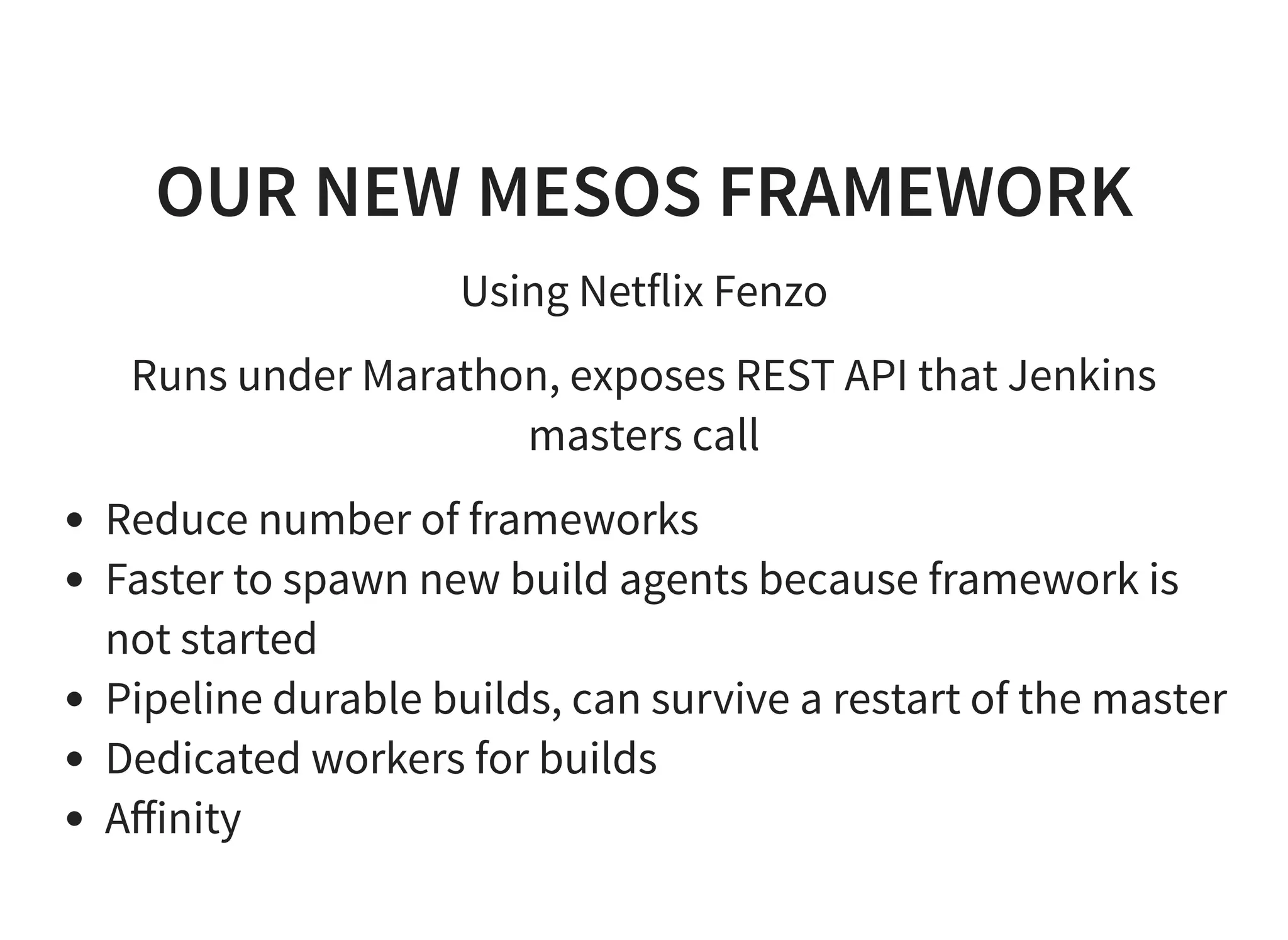 OUR NEW MESOS FRAMEWORK
Using Netflix Fenzo
Runs under Marathon, exposes REST API that Jenkins
masters call
Reduce number of frameworks
Faster to spawn new build agents because framework is
not started
Pipeline durable builds, can survive a restart of the master
Dedicated workers for builds
Aﬀinity
 