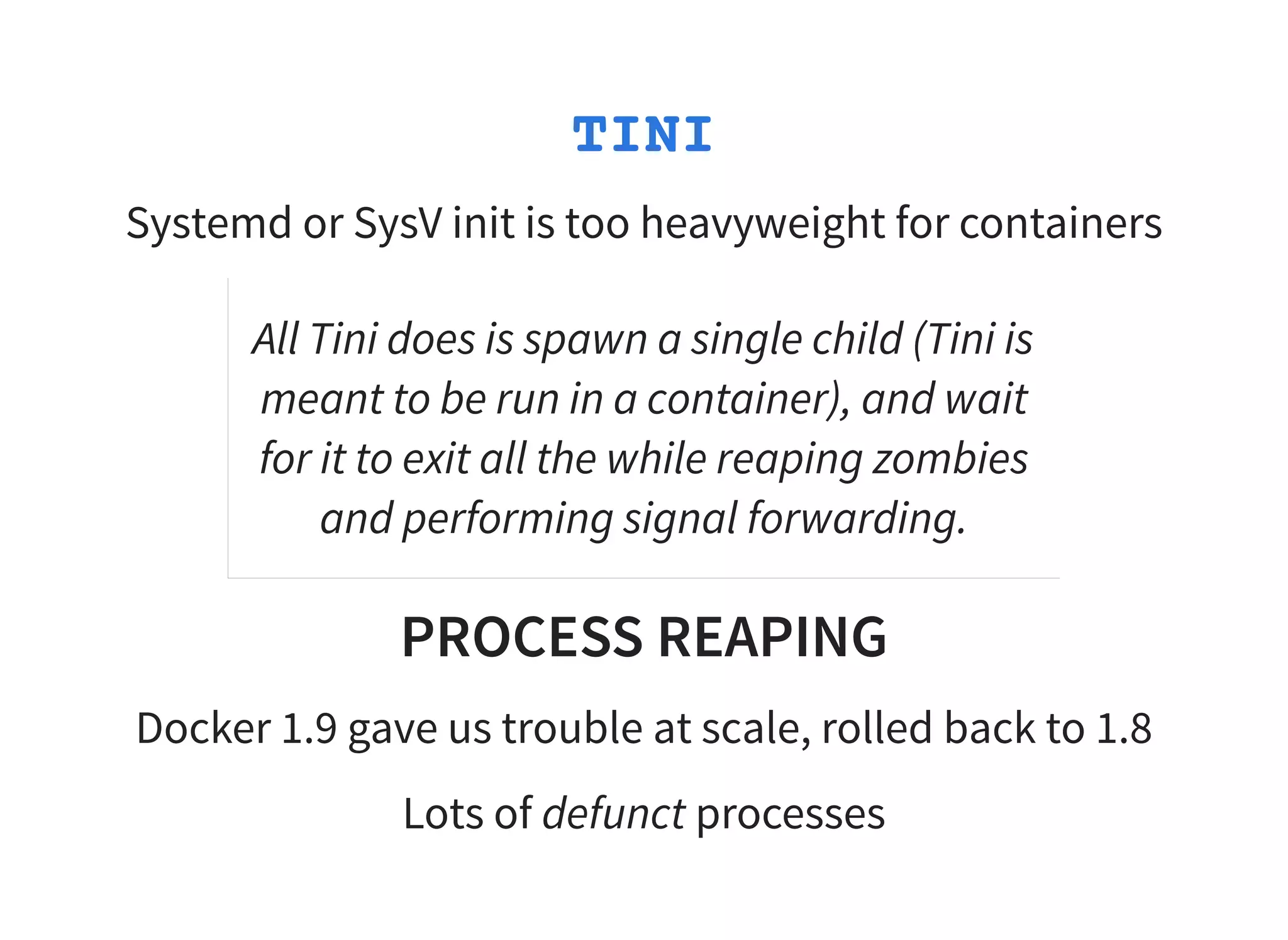 TINI
Systemd or SysV init is too heavyweight for containers
All Tini does is spawn a single child (Tini is
meant to be run in a container), and wait
for it to exit all the while reaping zombies
and performing signal forwarding.
PROCESS REAPING
Docker 1.9 gave us trouble at scale, rolled back to 1.8
Lots of defunct processes
 