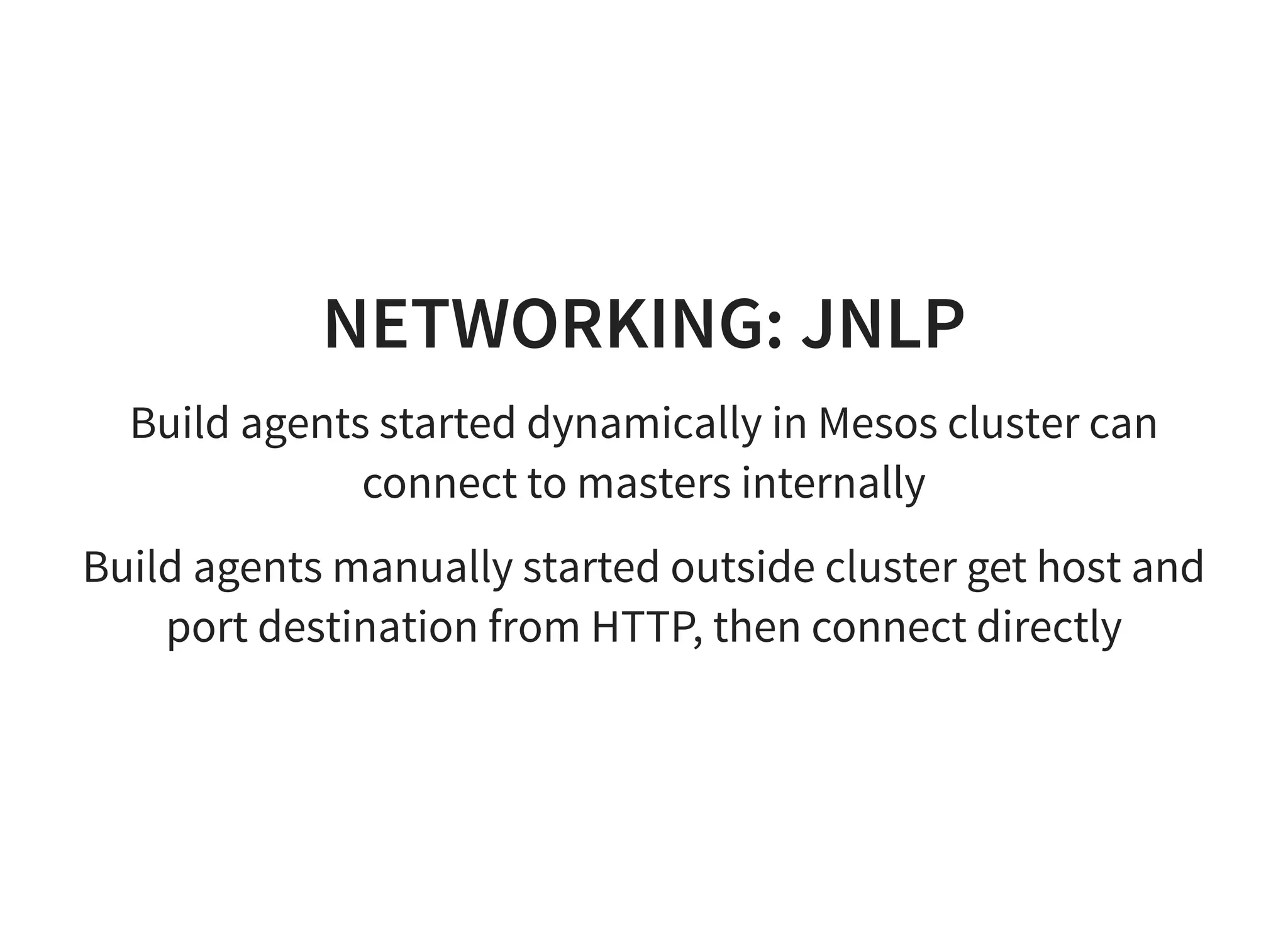 NETWORKING: JNLP
Build agents started dynamically in Mesos cluster can
connect to masters internally
Build agents manually started outside cluster get host and
port destination from HTTP, then connect directly
 
