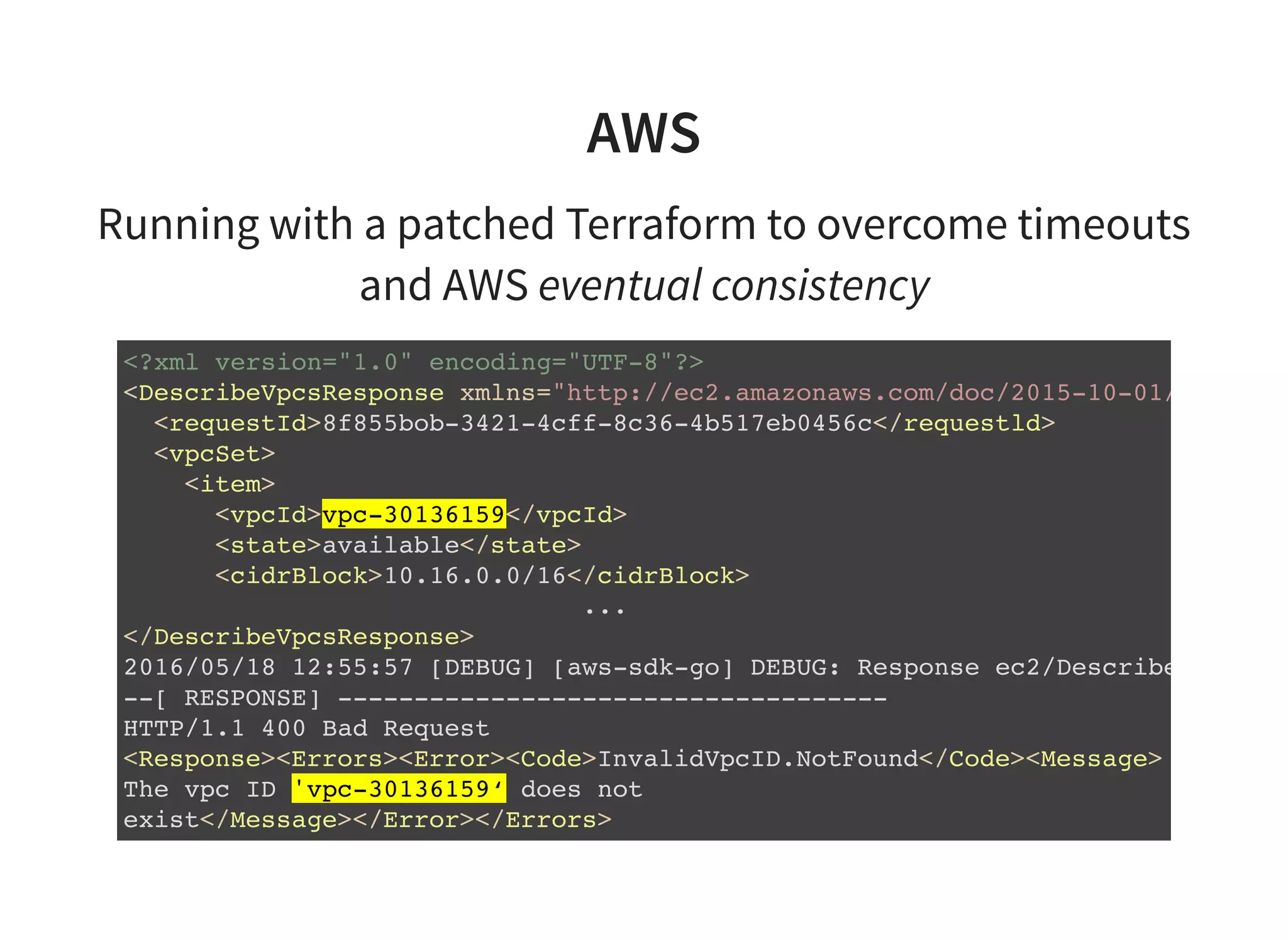 AWS
Running with a patched Terraform to overcome timeouts
and AWS eventual consistency
<?xml version="1.0" encoding="UTF-8"?>
<DescribeVpcsResponse xmlns="http://ec2.amazonaws.com/doc/2015-10-01/"
<requestId>8f855bob-3421-4cff-8c36-4b517eb0456c</requestld>
<vpcSet>
<item>
<vpcId>vpc-30136159</vpcId>
<state>available</state>
<cidrBlock>10.16.0.0/16</cidrBlock>
...
</DescribeVpcsResponse>
2016/05/18 12:55:57 [DEBUG] [aws-sdk-go] DEBUG: Response ec2/DescribeVpcAttri
--[ RESPONSE] ------------------------------------
HTTP/1.1 400 Bad Request
<Response><Errors><Error><Code>InvalidVpcID.NotFound</Code><Message>
The vpc ID 'vpc-30136159‘ does not
exist</Message></Error></Errors>
 