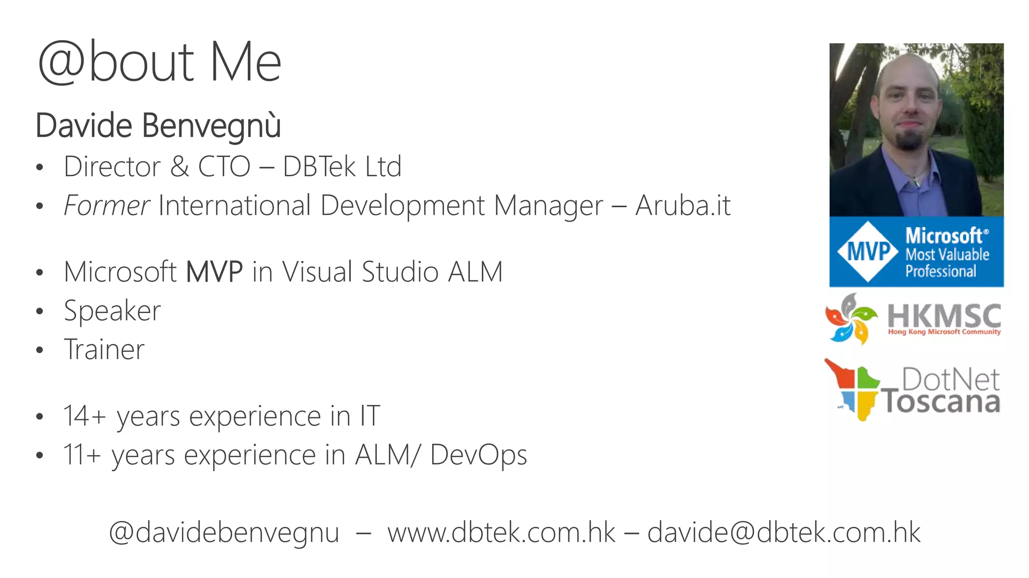 Davide Benvegnù
• Director & CTO – DBTek Ltd
• Former International Development Manager – Aruba.it
• Microsoft MVP in Visual Studio ALM
• Speaker
• Trainer
• 14+ years experience in IT
• 11+ years experience in ALM/ DevOps
@davidebenvegnu – www.dbtek.com.hk – davide@dbtek.com.hk
@bout Me
 