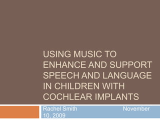 Using music to enhance and support Speech and Language IN children with cochlear implants Rachel Smith			November 10, 2009 