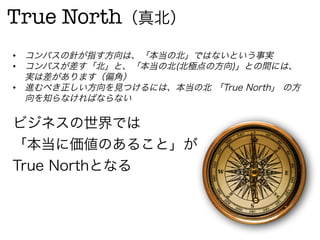 True North（真北）
•  コンパスの針が指す方向は、「本当の北」ではないという事実
•  コンパスが差す「北」と、「本当の北(北極点の方向)」との間には、
   実は差があります（偏角）
•  進むべき正しい方向を見つけるには、本当の北 「True North」 の方
   向を知らなければならない

ビジネスの世界では
「本当に価値のあること」が
True Northとなる
 
