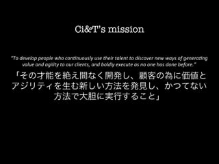 Ci&T’s mission

       “To	
  develop	
  people	
  who	
  con.nuously	
  use	
  their	
  talent	
  to	
  discover	
  new	
  ways	
  of	
  genera.ng	
  
               value	
  and	
  agility	
  to	
  our	
  clients,	
  and	
  boldly	
  execute	
  as	
  no	
  one	
  has	
  done	
  before.”	
  	
  
	
  


       「その才能を絶え間なく開発し、顧客の為に価値と
       アジリティを生む新しい方法を発見し、かつてない
            方法で大胆に実行すること」
 