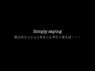 Simply saying
我らのミッションをもっと平たく言えば・・・
 