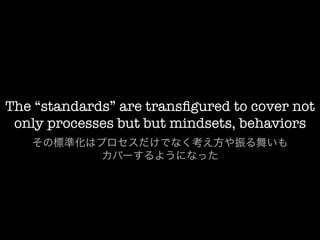 The “standards” are transﬁgured to cover not
 only processes but but mindsets, behaviors
   その標準化はプロセスだけでなく考え方や振る舞いも
          カバーするようになった
 