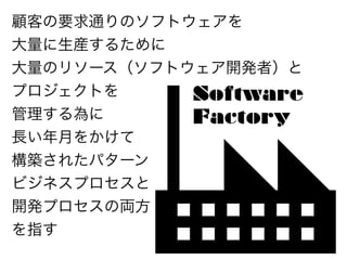 顧客の要求通りのソフトウェアを
大量に生産するために
大量のリソース（ソフトウェア開発者）と
プロジェクトを     Software
管理する為に      Factory
長い年月をかけて
構築されたパターン
ビジネスプロセスと
開発プロセスの両方
を指す
 