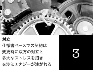 対立
仕様書ベースでの契約は
変更時に双方の対立と
多大なストレスを招き     3
交渉にエナジーが注がれる
 