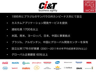 •    1995年にブラジルのサンパウロ州カンピーナス市にて設立

•    カスタムアプリケーション開発サービスを提供

•    連結社員 1700名以上

•    米国、南米、ヨーロッパ、日本、中国に事業拠点

•    ブラジル、アルゼンチン、中国にグローバル開発センターを保有

•    設立以来17年の好業績（2001∼2011年の年平均成長率35％以上）

•    グローバル企業顧客 60社以上
 