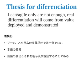 差異化

•  リーン、スクラムの実践だけでは十分でない

•  本当の差異

•  価値の創出とそれを明示及び論証することにある	
  
 