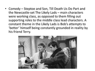 • Comedy – Steptoe and Son, Till Death Us Do Part and
the Newcastle-set The Likely Lads – main characters
were working class, as opposed to them filling out
supporting roles to the middle class lead characters. A
constant theme in the Likely Lads is Bob’s attempts to
‘better’ himself being constantly grounded in reality by
his friend Terry.
 