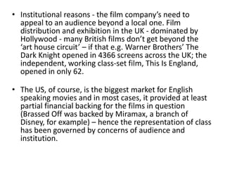 • Institutional reasons - the film company’s need to
appeal to an audience beyond a local one. Film
distribution and exhibition in the UK - dominated by
Hollywood - many British films don’t get beyond the
‘art house circuit’ – if that e.g. Warner Brothers’ The
Dark Knight opened in 4366 screens across the UK; the
independent, working class-set film, This Is England,
opened in only 62.
• The US, of course, is the biggest market for English
speaking movies and in most cases, it provided at least
partial financial backing for the films in question
(Brassed Off was backed by Miramax, a branch of
Disney, for example) – hence the representation of class
has been governed by concerns of audience and
institution.
 