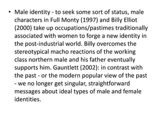 • Male identity - to seek some sort of status, male
characters in Full Monty (1997) and Billy Elliot
(2000) take up occupations/pastimes traditionally
associated with women to forge a new identity in
the post-industrial world. Billy overcomes the
stereotypical macho reactions of the working
class northern male and his father eventually
supports him. Gauntlett (2002): in contrast with
the past - or the modern popular view of the past
- we no longer get singular, straightforward
messages about ideal types of male and female
identities.
 