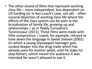 • The other strand of films that represent working
class life – more independent, less dependent on
US funding (or in Ken Loach’s case, not all) - often
visceral depiction of working class life where the
effects of the class system can be seen in the
brutalisation of family life, growing up and
relationships – as in Paddy Considine’s
Tyrannosaur (2011). These films were made with
little compromise – Loach, for example, refused to
tone down the language in Sweet Sixteen (2002)
(in which a young Glaswegian teenager gets
sucked deeper into the drug trade which has
already seen his mother jailed, until he stabs his
step-father), which meant the audience it was
intended for wasn’t allowed to see it.
 