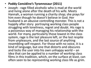 • Paddy Considine’s Tyrannosaur (2011)
• Joseph - rage filled alcoholic who is mad at the world
and living alone after the death of his wife. Meets
Hannah, a woman running a charity shop; she prays for
him even though he doesn't believe in God. Her
husband is an abusive controlling monster. This is not a
happily after story portraying working class people
struggling with loneliness, regret and doubt. His rage is
a poisonous way of managing his relationship with the
world. For many, particularly those lowest in the class
system, rage is the last pleasure left, or the last respite
from unpleasure, and the last source of anything
resembling self-respect. For those with no voice, it is a
kind of language, but one that distorts and obscures
and locks the user into his own unhappy world – an
idea that can be applied to a number of working class
films in this tradition, which, on the surface at least, can
often seen to be representing working class life as grim.
 