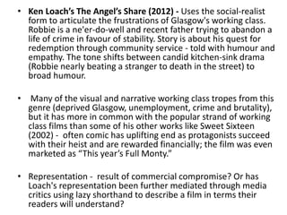• Ken Loach’s The Angel’s Share (2012) - Uses the social-realist
form to articulate the frustrations of Glasgow's working class.
Robbie is a ne'er-do-well and recent father trying to abandon a
life of crime in favour of stability. Story is about his quest for
redemption through community service - told with humour and
empathy. The tone shifts between candid kitchen-sink drama
(Robbie nearly beating a stranger to death in the street) to
broad humour.
• Many of the visual and narrative working class tropes from this
genre (deprived Glasgow, unemployment, crime and brutality),
but it has more in common with the popular strand of working
class films than some of his other works like Sweet Sixteen
(2002) - often comic has uplifting end as protagonists succeed
with their heist and are rewarded financially; the film was even
marketed as “This year’s Full Monty.”
• Representation - result of commercial compromise? Or has
Loach's representation been further mediated through media
critics using lazy shorthand to describe a film in terms their
readers will understand?
 