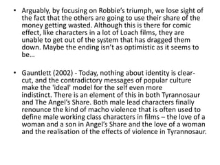 • Arguably, by focusing on Robbie’s triumph, we lose sight of
the fact that the others are going to use their share of the
money getting wasted. Although this is there for comic
effect, like characters in a lot of Loach films, they are
unable to get out of the system that has dragged them
down. Maybe the ending isn’t as optimistic as it seems to
be…
• Gauntlett (2002) - Today, nothing about identity is clear-
cut, and the contradictory messages of popular culture
make the 'ideal' model for the self even more
indistinct. There is an element of this in both Tyrannosaur
and The Angel’s Share. Both male lead characters finally
renounce the kind of macho violence that is often used to
define male working class characters in films – the love of a
woman and a son in Angel’s Share and the love of a woman
and the realisation of the effects of violence in Tyrannosaur.
 