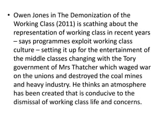 • Owen Jones in The Demonization of the
Working Class (2011) is scathing about the
representation of working class in recent years
– says programmes exploit working class
culture – setting it up for the entertainment of
the middle classes changing with the Tory
government of Mrs Thatcher which waged war
on the unions and destroyed the coal mines
and heavy industry. He thinks an atmosphere
has been created that is conducive to the
dismissal of working class life and concerns.
 