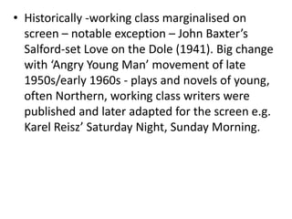 • Historically -working class marginalised on
screen – notable exception – John Baxter’s
Salford-set Love on the Dole (1941). Big change
with ‘Angry Young Man’ movement of late
1950s/early 1960s - plays and novels of young,
often Northern, working class writers were
published and later adapted for the screen e.g.
Karel Reisz’ Saturday Night, Sunday Morning.
 
