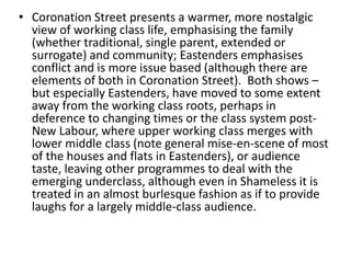 • Coronation Street presents a warmer, more nostalgic
view of working class life, emphasising the family
(whether traditional, single parent, extended or
surrogate) and community; Eastenders emphasises
conflict and is more issue based (although there are
elements of both in Coronation Street). Both shows –
but especially Eastenders, have moved to some extent
away from the working class roots, perhaps in
deference to changing times or the class system post-
New Labour, where upper working class merges with
lower middle class (note general mise-en-scene of most
of the houses and flats in Eastenders), or audience
taste, leaving other programmes to deal with the
emerging underclass, although even in Shameless it is
treated in an almost burlesque fashion as if to provide
laughs for a largely middle-class audience.
 