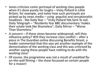 • Jones criticises comic portrayal of working class people
when it’s done purely for laughs – Vicky Pollard in Little
Britain, for example, and notes how such portrayals are
picked up by news media – using populist and sensationalist
headlines - like Daily Star – “Vicky Pollard Yob Sent To Jail;
Daily Telegraph – “Residents fear BBC documentary 'makes
their estate look like Shameless”; Daily Mirror – “Worse
Than Shameless.”
• A concern – if these views become widespread, will they
influence policy? Will they increase class conflict – after a
piece in The Guardian online discussing Benefits Street, a
reader commented that this was yet another example of the
demonisation of the working class and this was criticised by
another saying these people have nothing to do with the
working class!
• Of course, the programme was not a result of unedited fly-
on-the-wall filming – the show focussed on certain people
for a reason!
 