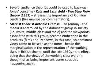 • Several audience theories could be used to back-up
Jones’ concerns - Katz and Lazarsfeld - Two Step Flow
theory (1955) – stresses the importance of Opinion
Leaders (like newspaper commentators).
• Marxist theorist Antonio Gramsci – hegemony - the
media is controlled by the dominant group in society
(i.e. white, middle class and male) and the viewpoints
associated with this group become embedded in the
products (films and TV shows, in this case) so dominant
views come to be seen as the norm - hence the
marginalisation in the representation of the working
class in British cinema until the late 1950s – the effect
being that the views of the working class weren’t
thought of as being important. Jones sees this
happening again.
 