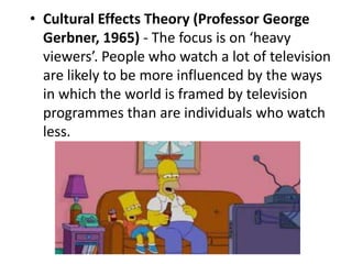 • Cultural Effects Theory (Professor George
Gerbner, 1965) - The focus is on ‘heavy
viewers’. People who watch a lot of television
are likely to be more influenced by the ways
in which the world is framed by television
programmes than are individuals who watch
less.
 