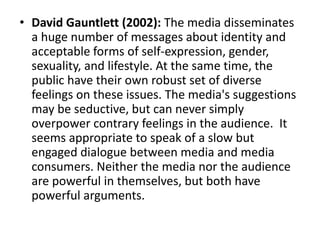 • David Gauntlett (2002): The media disseminates
a huge number of messages about identity and
acceptable forms of self-expression, gender,
sexuality, and lifestyle. At the same time, the
public have their own robust set of diverse
feelings on these issues. The media's suggestions
may be seductive, but can never simply
overpower contrary feelings in the audience. It
seems appropriate to speak of a slow but
engaged dialogue between media and media
consumers. Neither the media nor the audience
are powerful in themselves, but both have
powerful arguments.
 