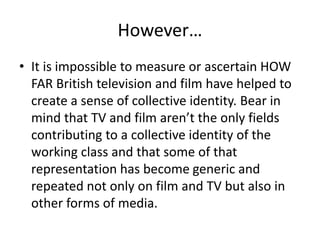 However…
• It is impossible to measure or ascertain HOW
FAR British television and film have helped to
create a sense of collective identity. Bear in
mind that TV and film aren’t the only fields
contributing to a collective identity of the
working class and that some of that
representation has become generic and
repeated not only on film and TV but also in
other forms of media.
 