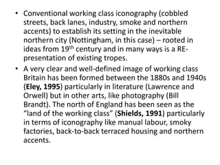 • Conventional working class iconography (cobbled
streets, back lanes, industry, smoke and northern
accents) to establish its setting in the inevitable
northern city (Nottingham, in this case) – rooted in
ideas from 19th century and in many ways is a RE-
presentation of existing tropes.
• A very clear and well-defined image of working class
Britain has been formed between the 1880s and 1940s
(Eley, 1995) particularly in literature (Lawrence and
Orwell) but in other arts, like photography (Bill
Brandt). The north of England has been seen as the
“land of the working class” (Shields, 1991) particularly
in terms of iconography like manual labour, smoky
factories, back-to-back terraced housing and northern
accents.
 
