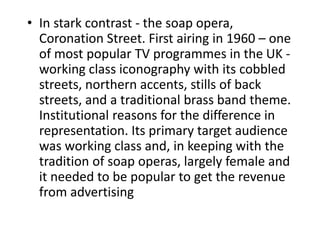 • In stark contrast - the soap opera,
Coronation Street. First airing in 1960 – one
of most popular TV programmes in the UK -
working class iconography with its cobbled
streets, northern accents, stills of back
streets, and a traditional brass band theme.
Institutional reasons for the difference in
representation. Its primary target audience
was working class and, in keeping with the
tradition of soap operas, largely female and
it needed to be popular to get the revenue
from advertising
 