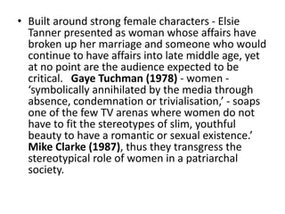 • Built around strong female characters - Elsie
Tanner presented as woman whose affairs have
broken up her marriage and someone who would
continue to have affairs into late middle age, yet
at no point are the audience expected to be
critical. Gaye Tuchman (1978) - women -
‘symbolically annihilated by the media through
absence, condemnation or trivialisation,’ - soaps
one of the few TV arenas where women do not
have to fit the stereotypes of slim, youthful
beauty to have a romantic or sexual existence.’
Mike Clarke (1987), thus they transgress the
stereotypical role of women in a patriarchal
society.
 