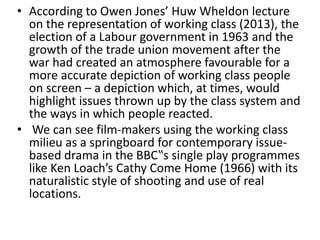 • According to Owen Jones’ Huw Wheldon lecture
on the representation of working class (2013), the
election of a Labour government in 1963 and the
growth of the trade union movement after the
war had created an atmosphere favourable for a
more accurate depiction of working class people
on screen – a depiction which, at times, would
highlight issues thrown up by the class system and
the ways in which people reacted.
• We can see film-makers using the working class
milieu as a springboard for contemporary issue-
based drama in the BBC‟s single play programmes
like Ken Loach’s Cathy Come Home (1966) with its
naturalistic style of shooting and use of real
locations.
 