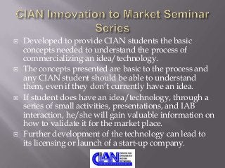 







Developed to provide CIAN students the basic
concepts needed to understand the process of
commercializing an idea/technology.
The concepts presented are basic to the process and
any CIAN student should be able to understand
them, even if they don’t currently have an idea.
If student does have an idea/technology, through a
series of small activities, presentations, and IAB
interaction, he/she will gain valuable information on
how to validate it for the market place.
Further development of the technology can lead to
its licensing or launch of a start-up company.

 