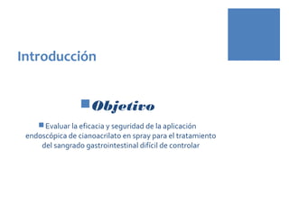 Introducción
Objetivo
Evaluar la eficacia y seguridad de la aplicación
endoscópica de cianoacrilato en spray para el tratamiento
del sangrado gastrointestinal difícil de controlar
 