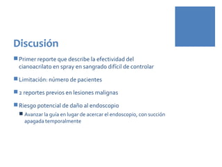 Discusión
Primer reporte que describe la efectividad del
cianoacrilato en spray en sangrado difícil de controlar
Limitación: número de pacientes
2 reportes previos en lesiones malignas
Riesgo potencial de daño al endoscopio
 Avanzar la guía en lugar de acercar el endoscopio, con succión
apagada temporalmente
 