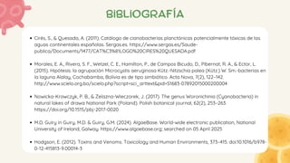bibliografía
Cirés, S., & Quesada, A. (2011). Catálogo de cianobacterias planctónicas potencialmente tóxicas de las
aguas continentales españolas. Sergas.es. https://www.sergas.es/Saude-
publica/Documents/1477/CAT%C3%81LOGO%20CIRES%20QUESADA.pdf
Morales, E. A., Rivera, S. F., Wetzel, C. E., Hamilton, P., de Campos Bicudo, D., Pibernat, R. A., & Ector, L.
(2015). Hipótesis: la agrupación Microcystis aeruginosa Kütz.-Nitzschia palea (Kütz.) W. Sm.-bacterias en
la laguna Alalay, Cochabamba, Bolivia es de tipo simbiótico. Acta Nova, 7(2), 122–142.
http://www.scielo.org.bo/scielo.php?script=sci_arttext&pid=S1683-07892015000200004
Nowicka-Krawczyk, P. B., & Żelazna-Wieczorek, J. (2017). The genus Woronichinia (Cyanobacteria) in
natural lakes of drawa National Park (Poland). Polish botanical journal, 62(2), 253–263.
https://doi.org/10.1515/pbj-2017-0020
M.D. Guiry in Guiry, M.D. & Guiry, G.M. (2024). AlgaeBase. World-wide electronic publication, National
University of Ireland, Galway. https://www.algaebase.org; searched on 05 April 2025
Hodgson, E. (2012). Toxins and Venoms. Toxicology and Human Environments, 373–415. doi:10.1016/b978-
0-12-415813-9.00014-3
 